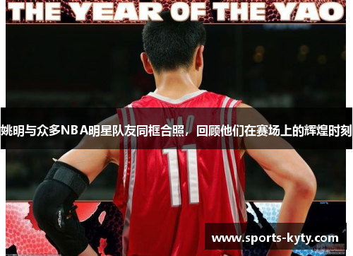 姚明与众多NBA明星队友同框合照，回顾他们在赛场上的辉煌时刻