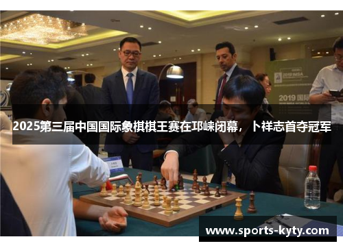 2025第三届中国国际象棋棋王赛在邛崃闭幕,卜祥志首夺冠军